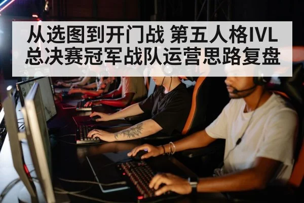 从选图到开门战 第五人格IVL总决赛冠军战队运营思路复盘