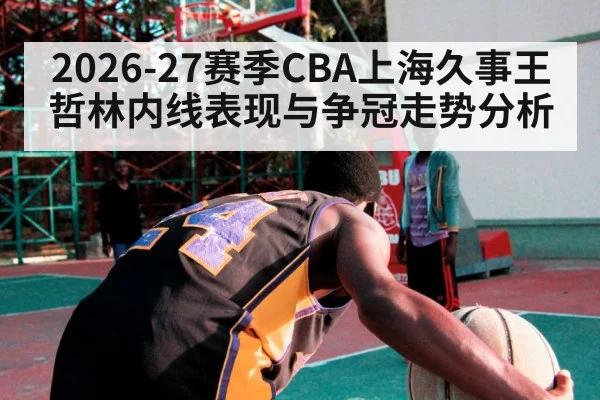 2026-27赛季CBA上海久事王哲林内线表现与争冠走势分析