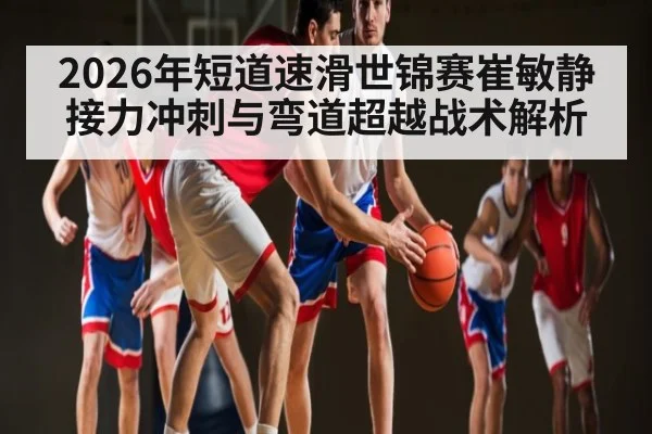 2026年短道速滑世锦赛崔敏静接力冲刺与弯道超越战术解析